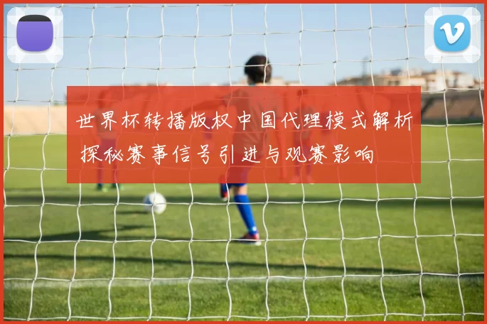 世界杯转播版权中国代理模式解析 探秘赛事信号引进与观赛影响