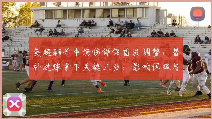 英超狮子中场伤停促首发调整，替补进球拿下关键三分，影响保级与欧战争夺