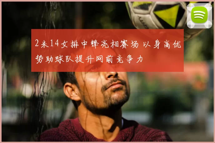 2米14女排中锋亮相赛场 以身高优势助球队提升网前竞争力