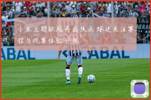 小米主题欧冠再成焦点 球迷关注赛程与观赛体验升级