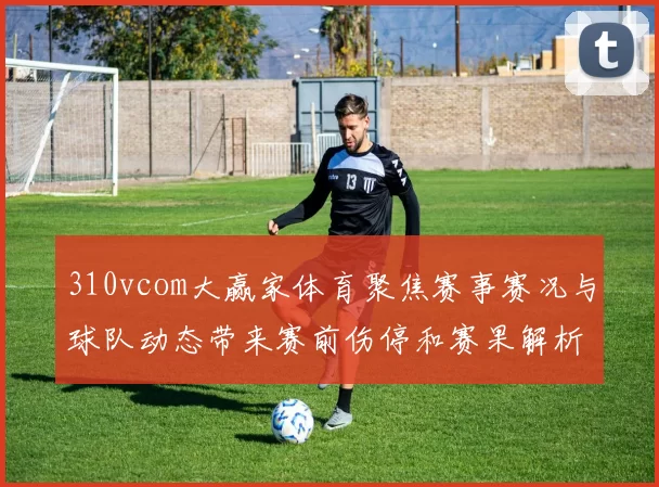 310vcom大赢家体育聚焦赛事赛况与球队动态带来赛前伤停和赛果解析