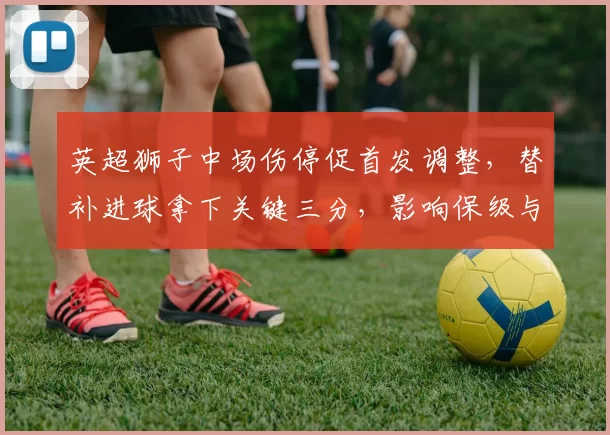 英超狮子中场伤停促首发调整，替补进球拿下关键三分，影响保级与欧战争夺