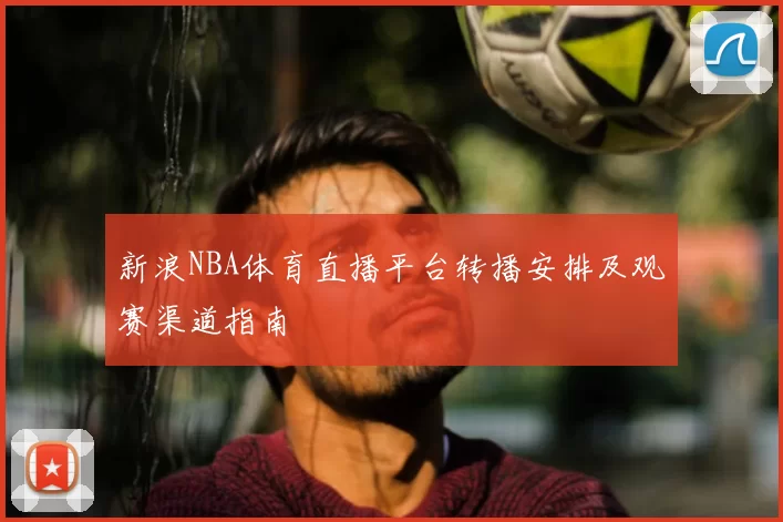 新浪NBA体育直播平台转播安排及观赛渠道指南