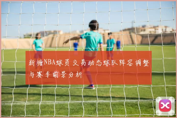新塘NBA球员交易动态球队阵容调整与赛季前景分析
