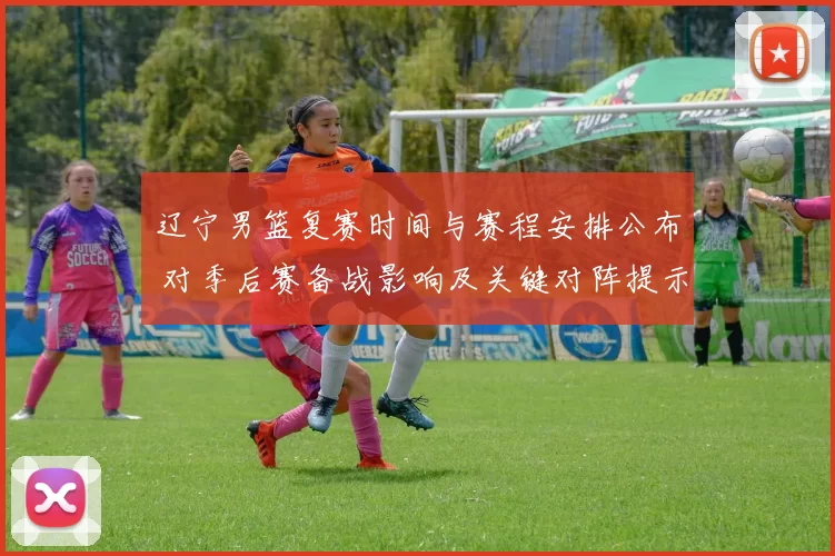 辽宁男篮复赛时间与赛程安排公布 对季后赛备战影响及关键对阵提示