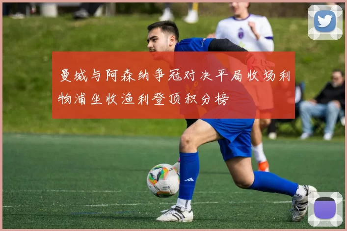 曼城与阿森纳争冠对决平局收场利物浦坐收渔利登顶积分榜