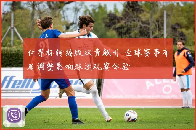 世界杯转播版权费飙升 全球赛事布局调整影响球迷观赛体验