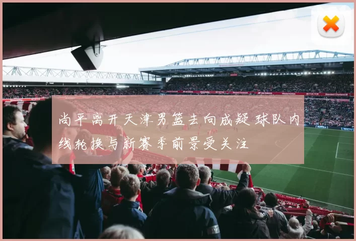 尚平离开天津男篮去向成疑 球队内线轮换与新赛季前景受关注