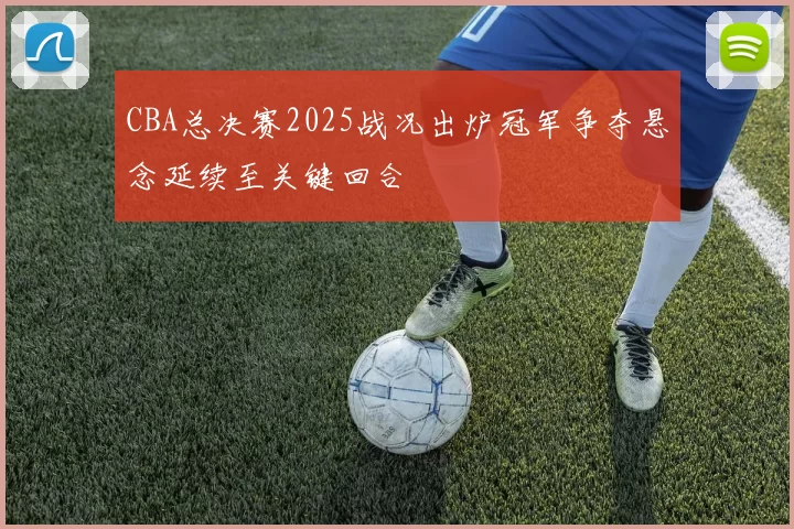 CBA总决赛2025战况出炉冠军争夺悬念延续至关键回合