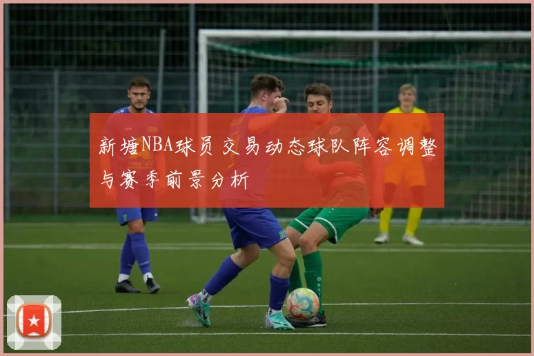 新塘NBA球员交易动态球队阵容调整与赛季前景分析