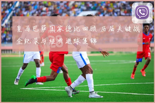 皇马巴萨国家德比回顾 历届关键战全纪录与经典进球集锦