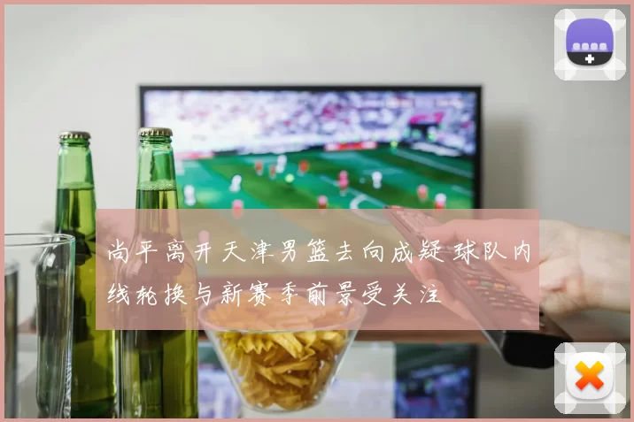 尚平离开天津男篮去向成疑 球队内线轮换与新赛季前景受关注