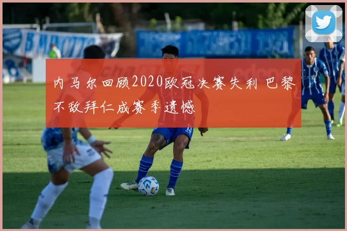 内马尔回顾2020欧冠决赛失利 巴黎不敌拜仁成赛季遗憾