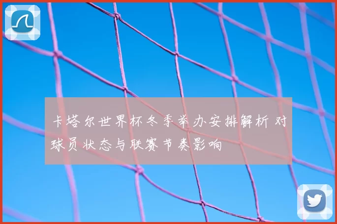 卡塔尔世界杯冬季举办安排解析 对球员状态与联赛节奏影响