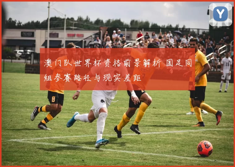 澳门队世界杯资格前景解析 国足同组参赛路径与现实差距