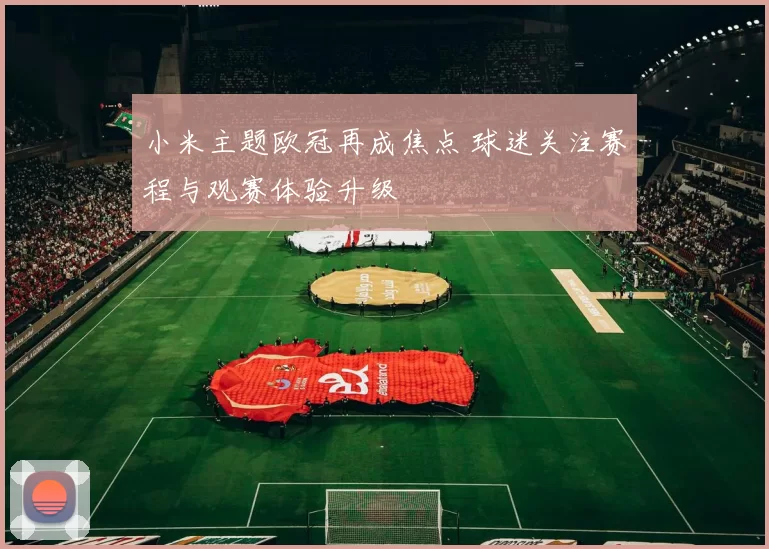 小米主题欧冠再成焦点 球迷关注赛程与观赛体验升级