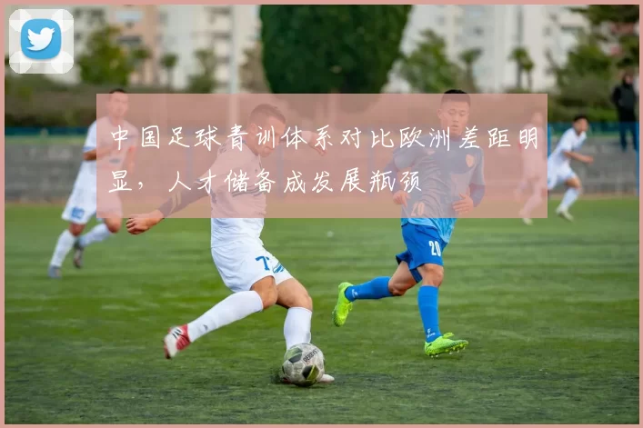 中国足球青训体系对比欧洲差距明显,人才储备成发展瓶颈