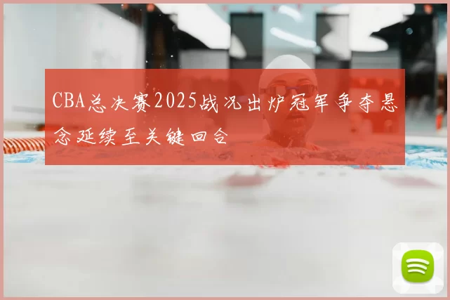 CBA总决赛2025战况出炉冠军争夺悬念延续至关键回合
