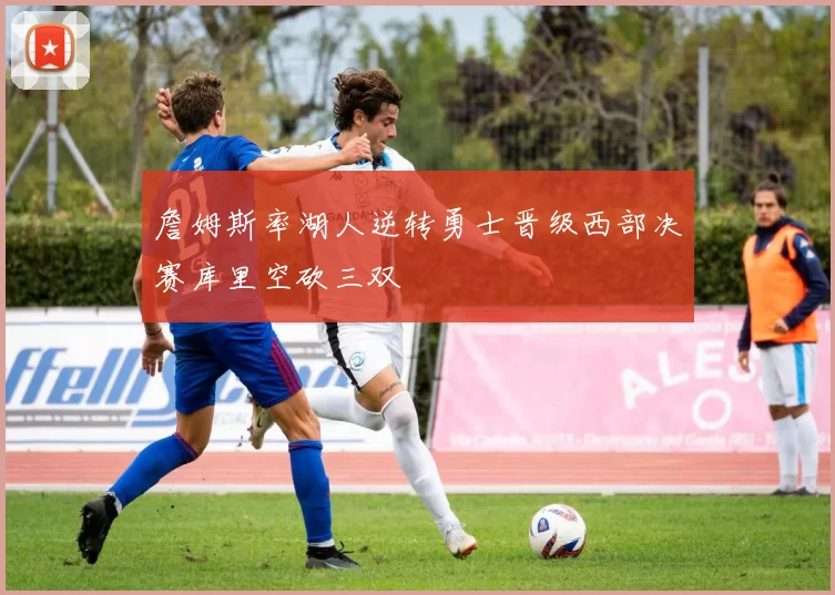 詹姆斯率湖人逆转勇士晋级西部决赛库里空砍三双