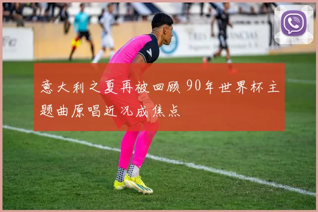 意大利之夏再被回顾 90年世界杯主题曲原唱近况成焦点