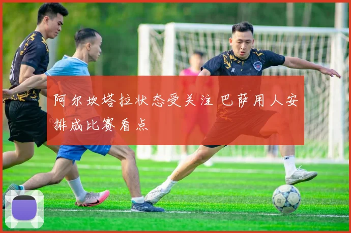 阿尔坎塔拉状态受关注 巴萨用人安排成比赛看点