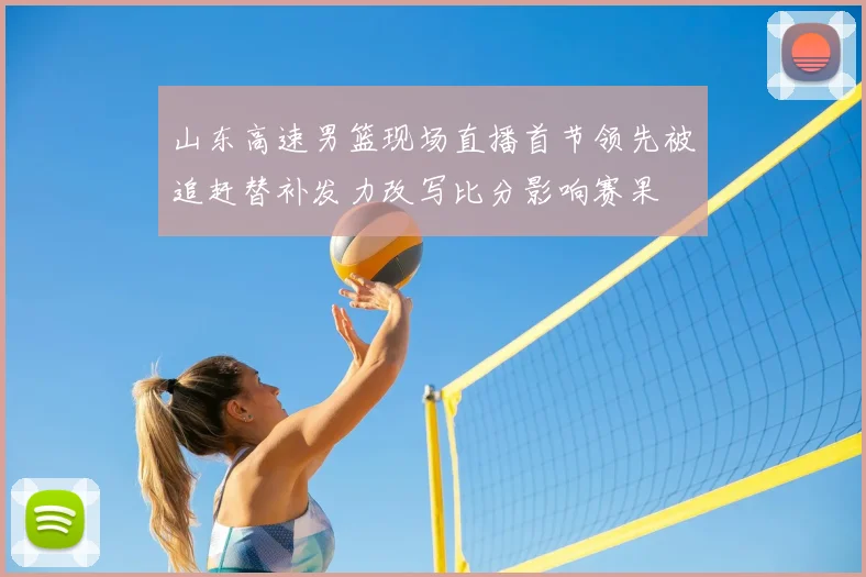 山东高速男篮现场直播首节领先被追赶替补发力改写比分影响赛果
