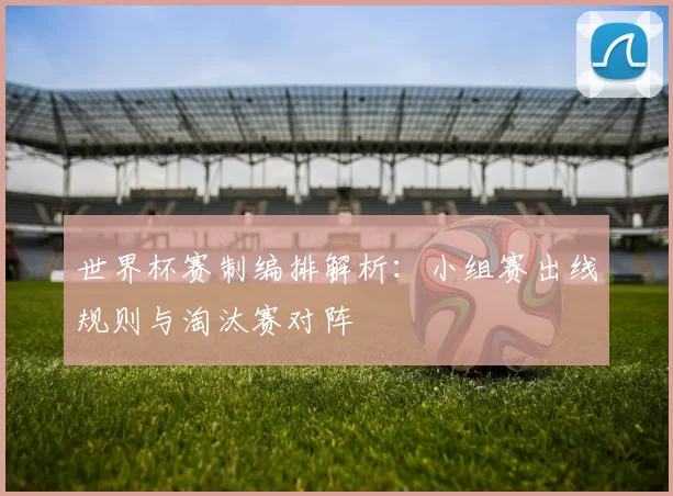 世界杯赛制编排解析:小组赛出线规则与淘汰赛对阵