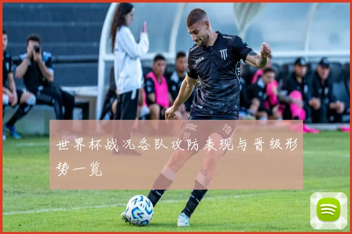 世界杯战况各队攻防表现与晋级形势一览