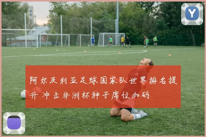 阿尔及利亚足球国家队世界排名提升 冲击非洲杯种子席位加码