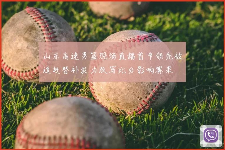 山东高速男篮现场直播首节领先被追赶替补发力改写比分影响赛果